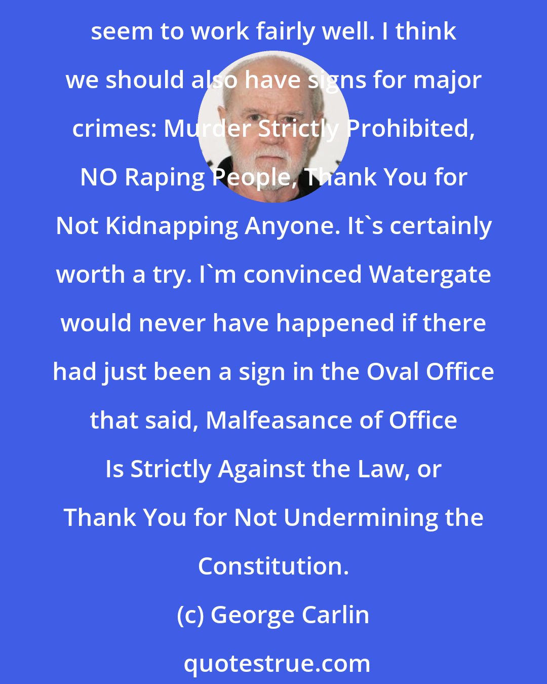 George Carlin: I have a suggestion that I think would help fight serious crime. Signs. There are lots of signs for minor infractions: No Smoking, Stay Off the Grass, Keep Out, and they seem to work fairly well. I think we should also have signs for major crimes: Murder Strictly Prohibited, NO Raping People, Thank You for Not Kidnapping Anyone. It's certainly worth a try. I'm convinced Watergate would never have happened if there had just been a sign in the Oval Office that said, Malfeasance of Office Is Strictly Against the Law, or Thank You for Not Undermining the Constitution.