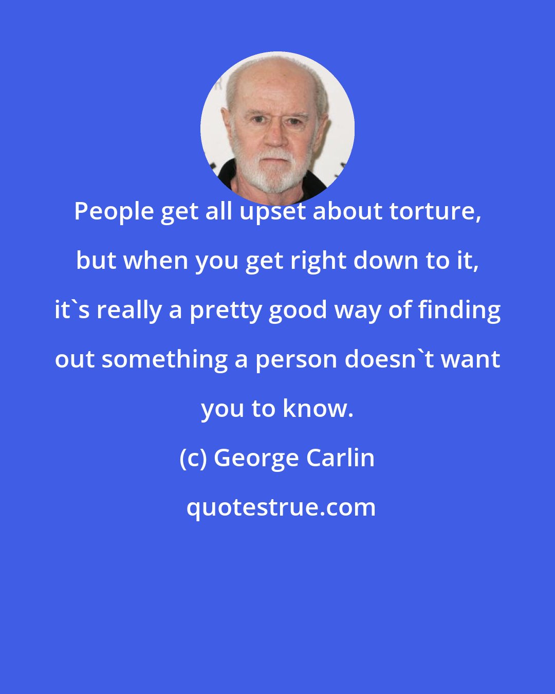 George Carlin: People get all upset about torture, but when you get right down to it, it's really a pretty good way of finding out something a person doesn't want you to know.