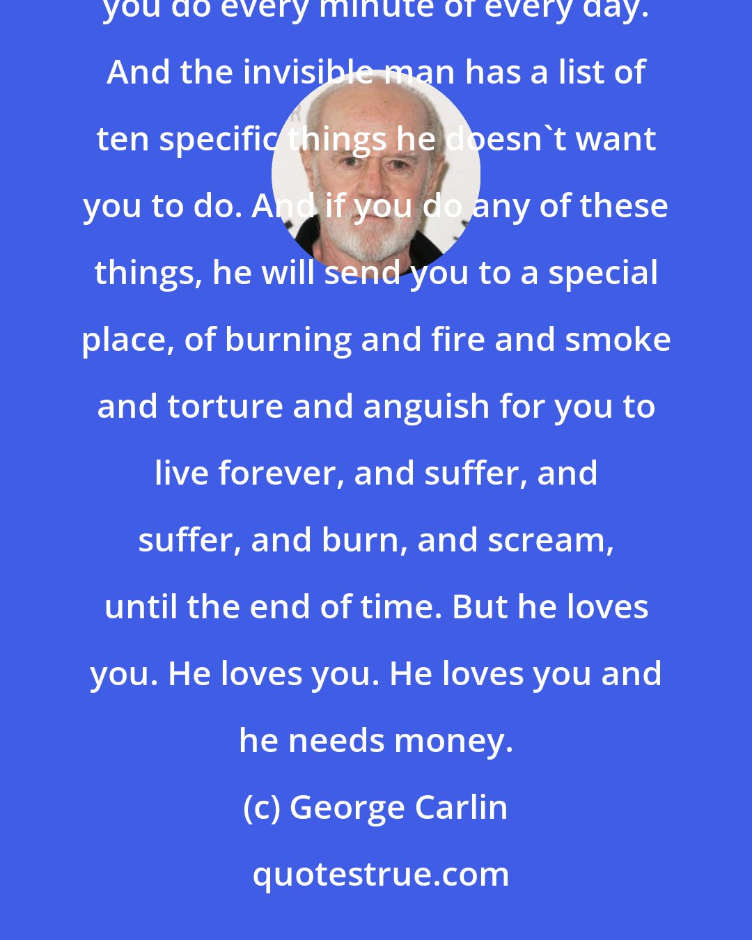 George Carlin: Religion has convinced people that there's an invisible man ... living in the sky. Who watches everything you do every minute of every day. And the invisible man has a list of ten specific things he doesn't want you to do. And if you do any of these things, he will send you to a special place, of burning and fire and smoke and torture and anguish for you to live forever, and suffer, and suffer, and burn, and scream, until the end of time. But he loves you. He loves you. He loves you and he needs money.