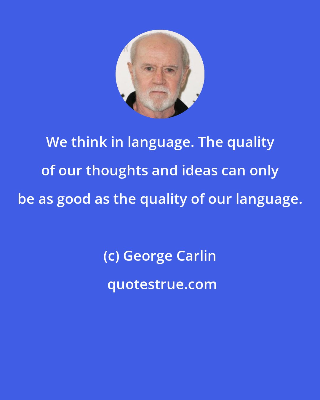 George Carlin: We think in language. The quality of our thoughts and ideas can only be as good as the quality of our language.