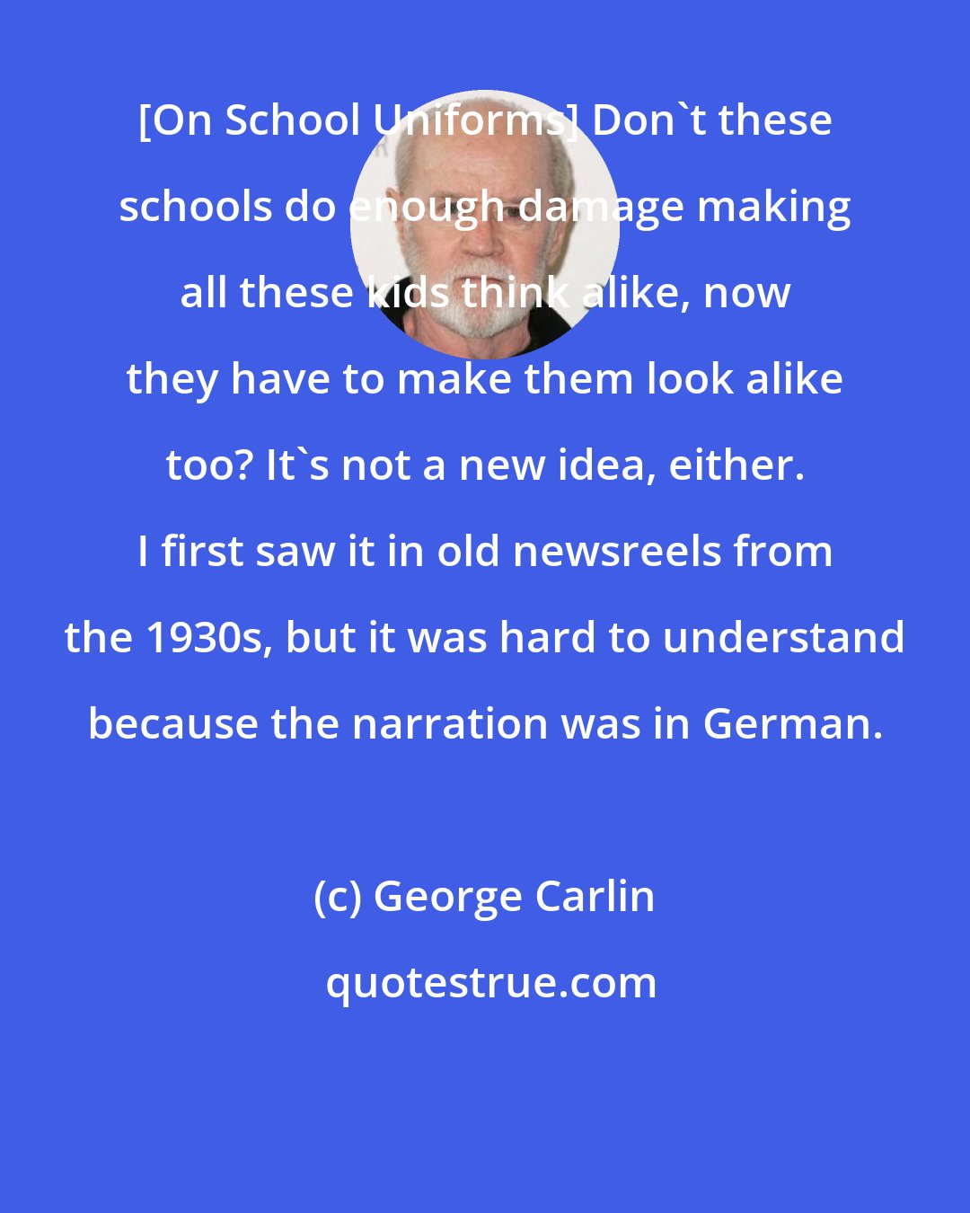 George Carlin: [On School Uniforms] Don't these schools do enough damage making all these kids think alike, now they have to make them look alike too? It's not a new idea, either. I first saw it in old newsreels from the 1930s, but it was hard to understand because the narration was in German.