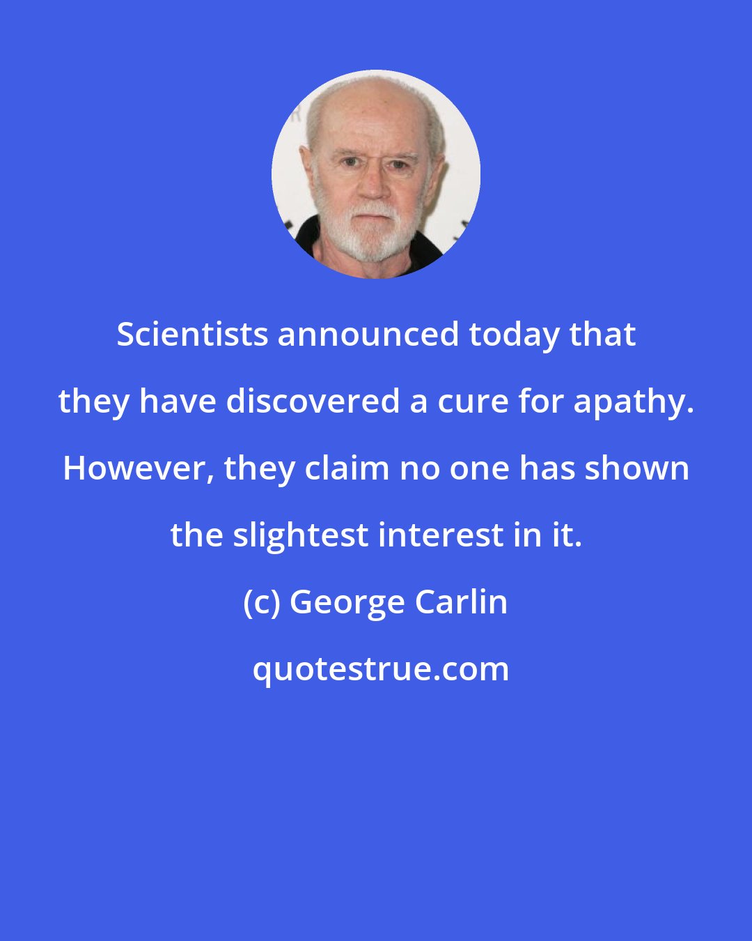 George Carlin: Scientists announced today that they have discovered a cure for apathy. However, they claim no one has shown the slightest interest in it.