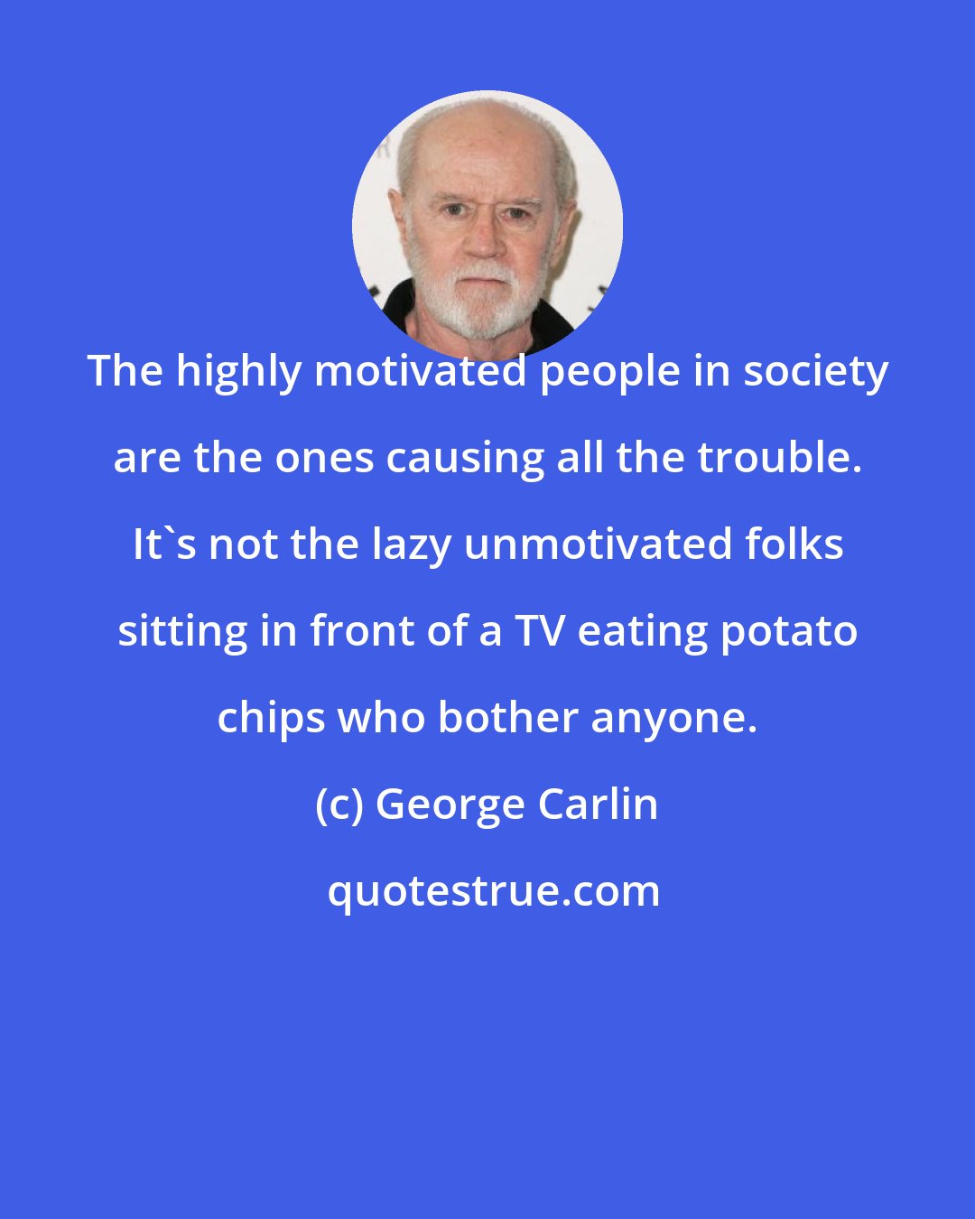 George Carlin: The highly motivated people in society are the ones causing all the trouble. It's not the lazy unmotivated folks sitting in front of a TV eating potato chips who bother anyone.