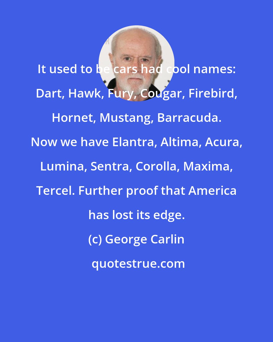 George Carlin: It used to be cars had cool names: Dart, Hawk, Fury, Cougar, Firebird, Hornet, Mustang, Barracuda. Now we have Elantra, Altima, Acura, Lumina, Sentra, Corolla, Maxima, Tercel. Further proof that America has lost its edge.