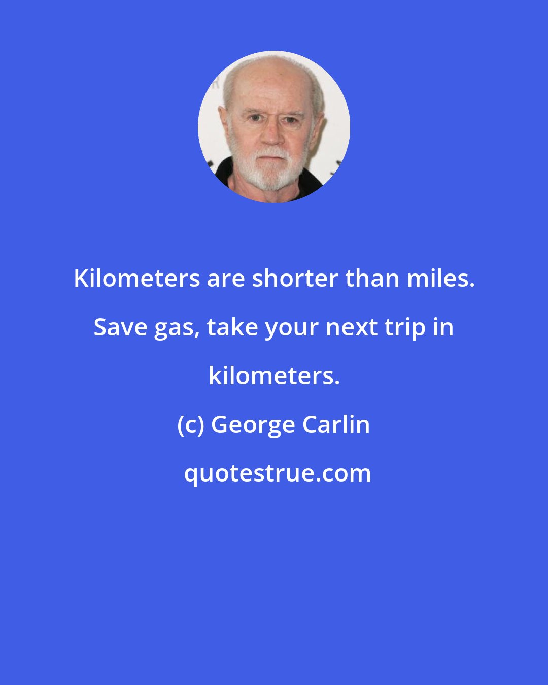 George Carlin: Kilometers are shorter than miles. Save gas, take your next trip in kilometers.
