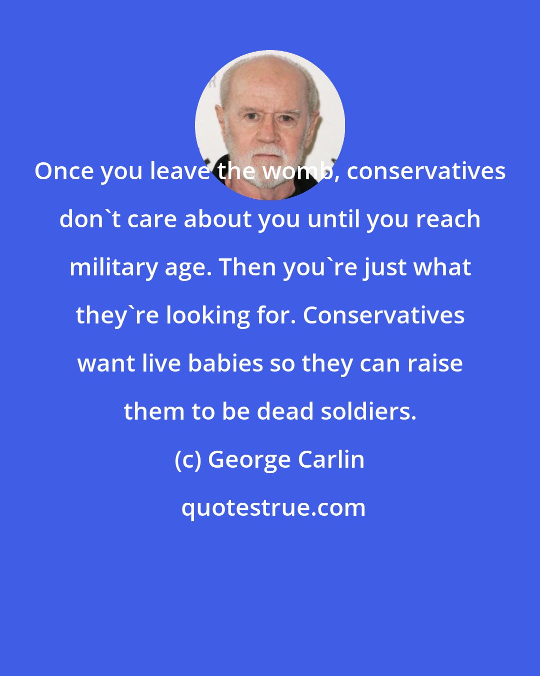 George Carlin: Once you leave the womb, conservatives don't care about you until you reach military age. Then you're just what they're looking for. Conservatives want live babies so they can raise them to be dead soldiers.