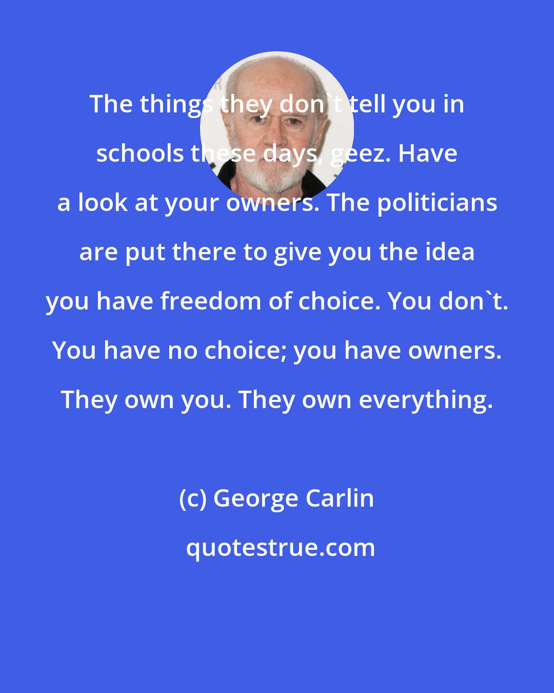 George Carlin: The things they don't tell you in schools these days, geez. Have a look at your owners. The politicians are put there to give you the idea you have freedom of choice. You don't. You have no choice; you have owners. They own you. They own everything.