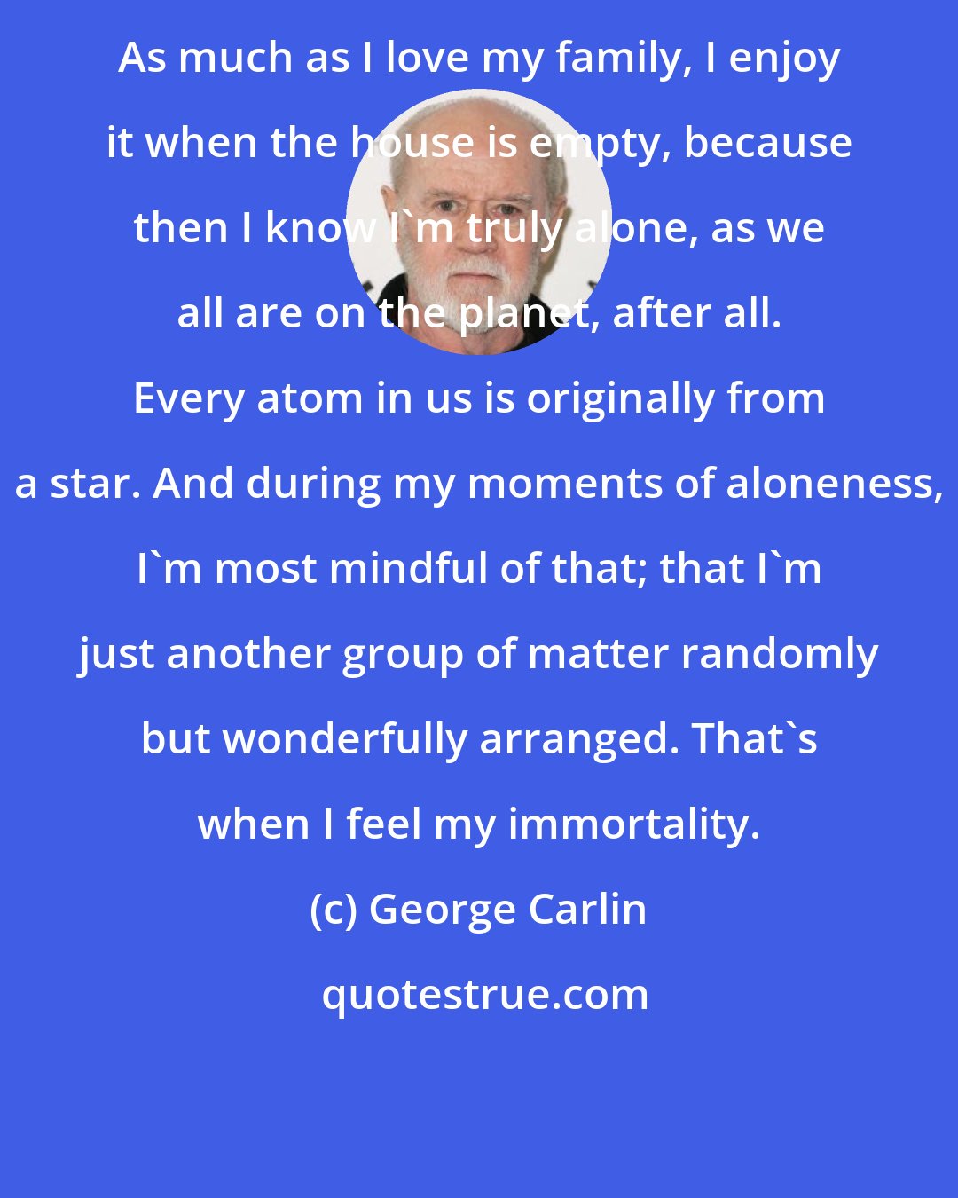 George Carlin: As much as I love my family, I enjoy it when the house is empty, because then I know I'm truly alone, as we all are on the planet, after all. Every atom in us is originally from a star. And during my moments of aloneness, I'm most mindful of that; that I'm just another group of matter randomly but wonderfully arranged. That's when I feel my immortality.