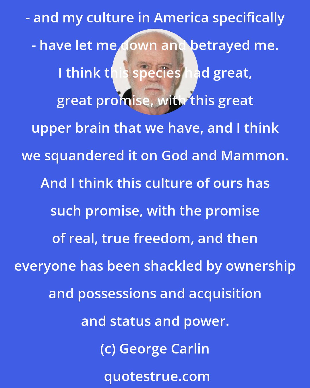 George Carlin: There is a certain amount of righteous indignation I hold for the American culture, because to get back to the real root of it, to get broader about it, my opinion that is my species - and my culture in America specifically - have let me down and betrayed me. I think this species had great, great promise, with this great upper brain that we have, and I think we squandered it on God and Mammon. And I think this culture of ours has such promise, with the promise of real, true freedom, and then everyone has been shackled by ownership and possessions and acquisition and status and power.