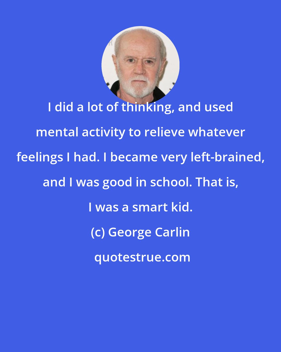 George Carlin: I did a lot of thinking, and used mental activity to relieve whatever feelings I had. I became very left-brained, and I was good in school. That is, I was a smart kid.