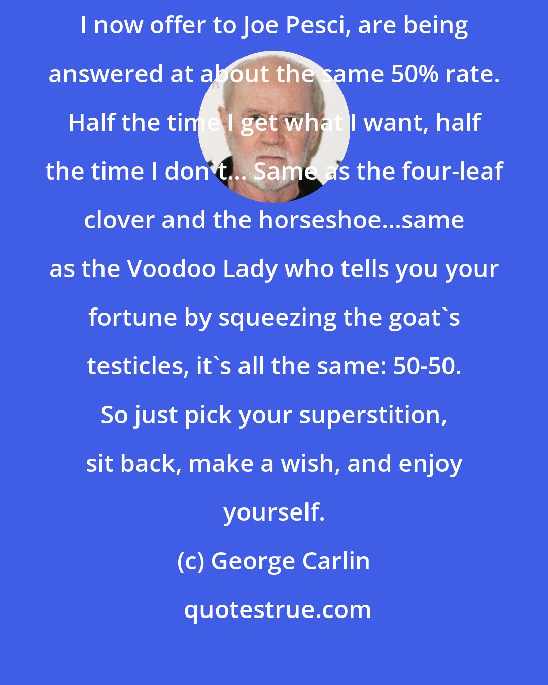 George Carlin: I noticed that all the prayers I used to offer to God, and all the prayers I now offer to Joe Pesci, are being answered at about the same 50% rate. Half the time I get what I want, half the time I don't... Same as the four-leaf clover and the horseshoe...same as the Voodoo Lady who tells you your fortune by squeezing the goat's testicles, it's all the same: 50-50. So just pick your superstition, sit back, make a wish, and enjoy yourself.