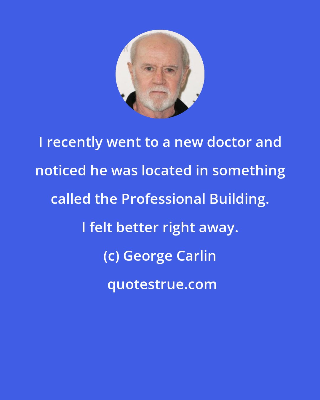 George Carlin: I recently went to a new doctor and noticed he was located in something called the Professional Building. I felt better right away.