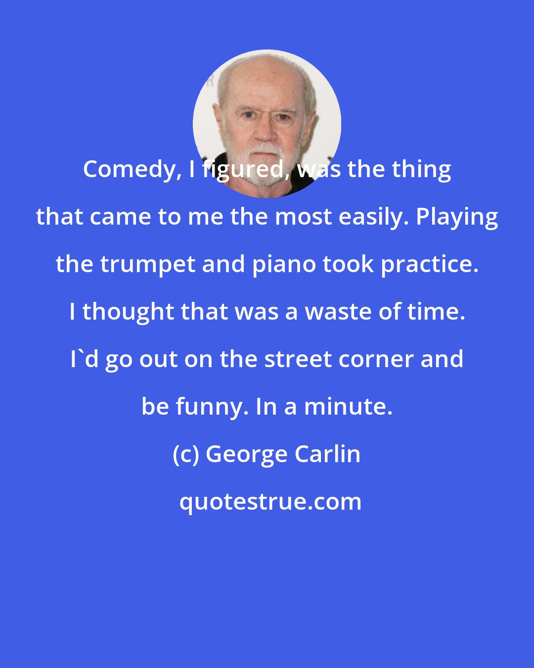 George Carlin: Comedy, I figured, was the thing that came to me the most easily. Playing the trumpet and piano took practice. I thought that was a waste of time. I'd go out on the street corner and be funny. In a minute.