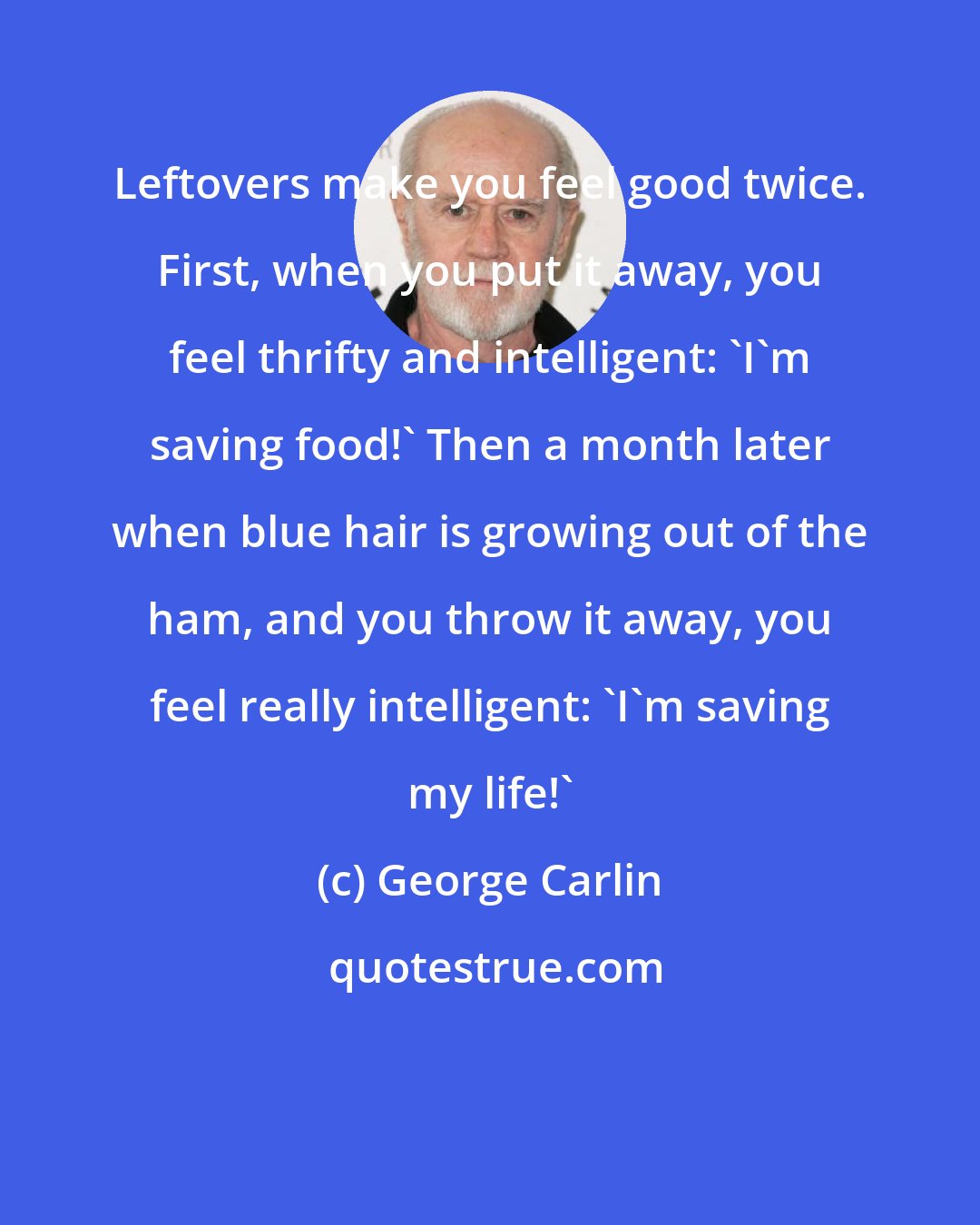 George Carlin: Leftovers make you feel good twice. First, when you put it away, you feel thrifty and intelligent: 'I'm saving food!' Then a month later when blue hair is growing out of the ham, and you throw it away, you feel really intelligent: 'I'm saving my life!'