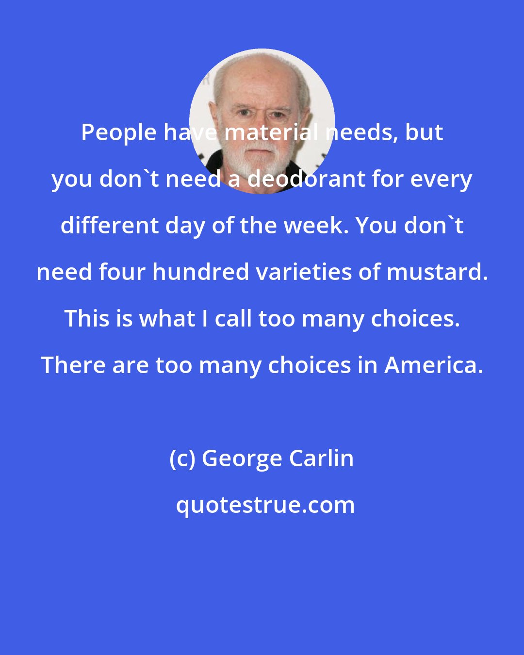 George Carlin: People have material needs, but you don't need a deodorant for every different day of the week. You don't need four hundred varieties of mustard. This is what I call too many choices. There are too many choices in America.