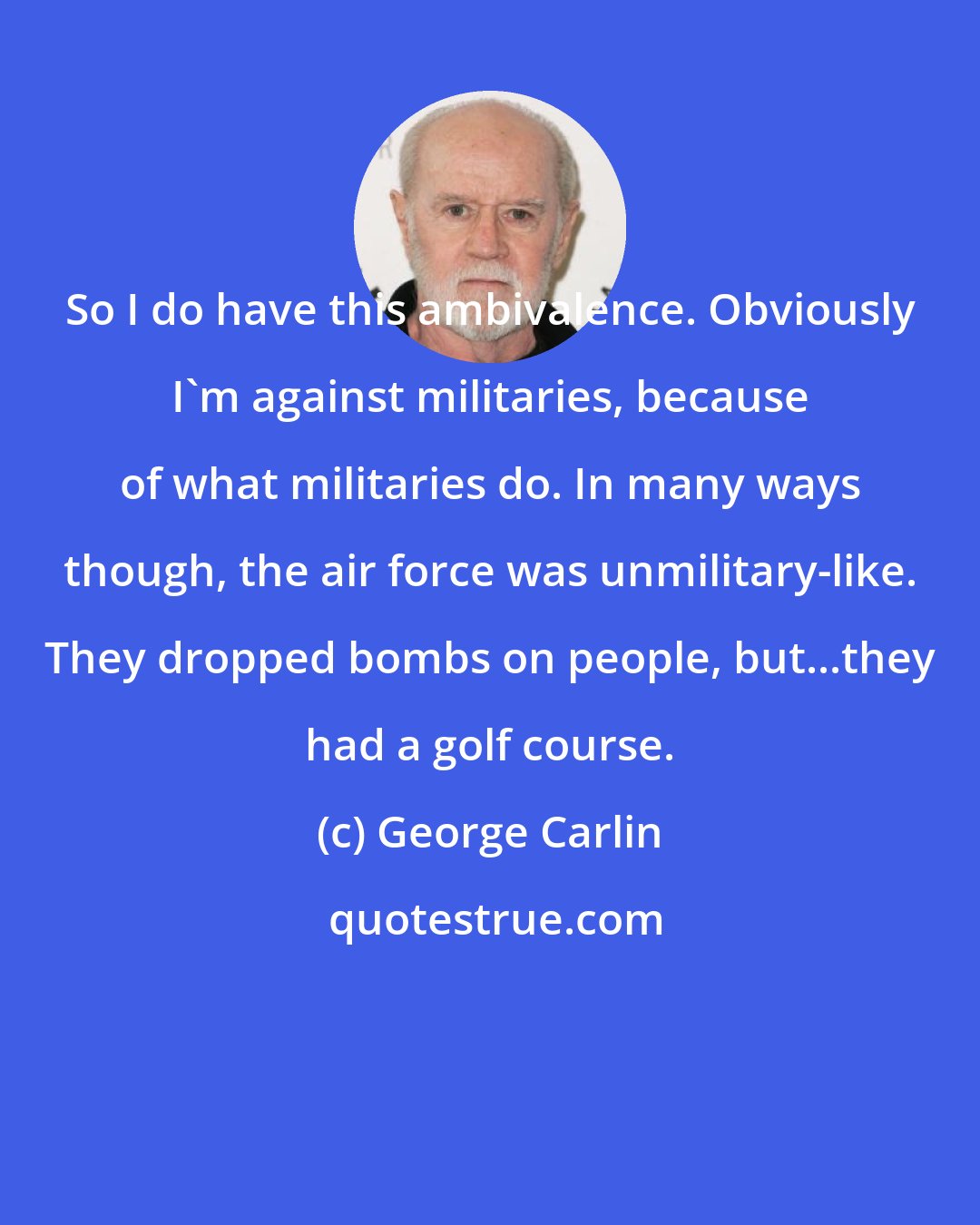 George Carlin: So I do have this ambivalence. Obviously I'm against militaries, because of what militaries do. In many ways though, the air force was unmilitary-like. They dropped bombs on people, but...they had a golf course.