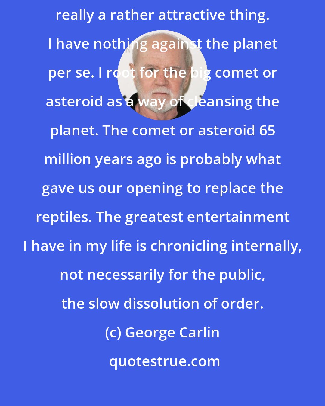 George Carlin: When you look at Earth from that one picture, the one from space, it's really a rather attractive thing. I have nothing against the planet per se. I root for the big comet or asteroid as a way of cleansing the planet. The comet or asteroid 65 million years ago is probably what gave us our opening to replace the reptiles. The greatest entertainment I have in my life is chronicling internally, not necessarily for the public, the slow dissolution of order.