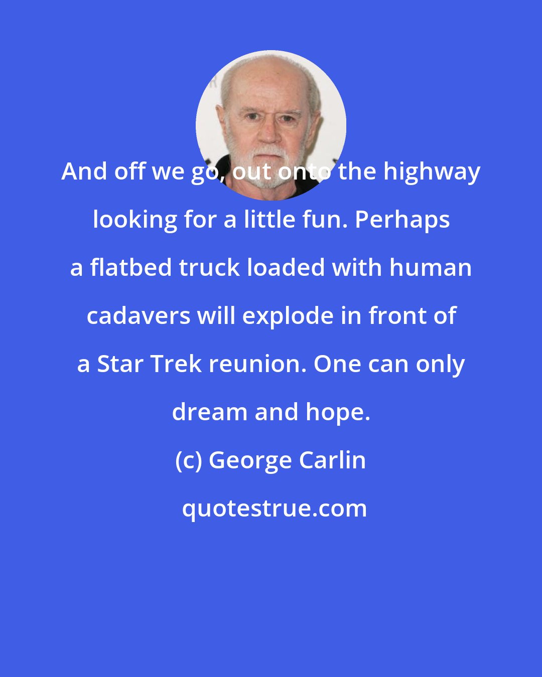 George Carlin: And off we go, out onto the highway looking for a little fun. Perhaps a flatbed truck loaded with human cadavers will explode in front of a Star Trek reunion. One can only dream and hope.