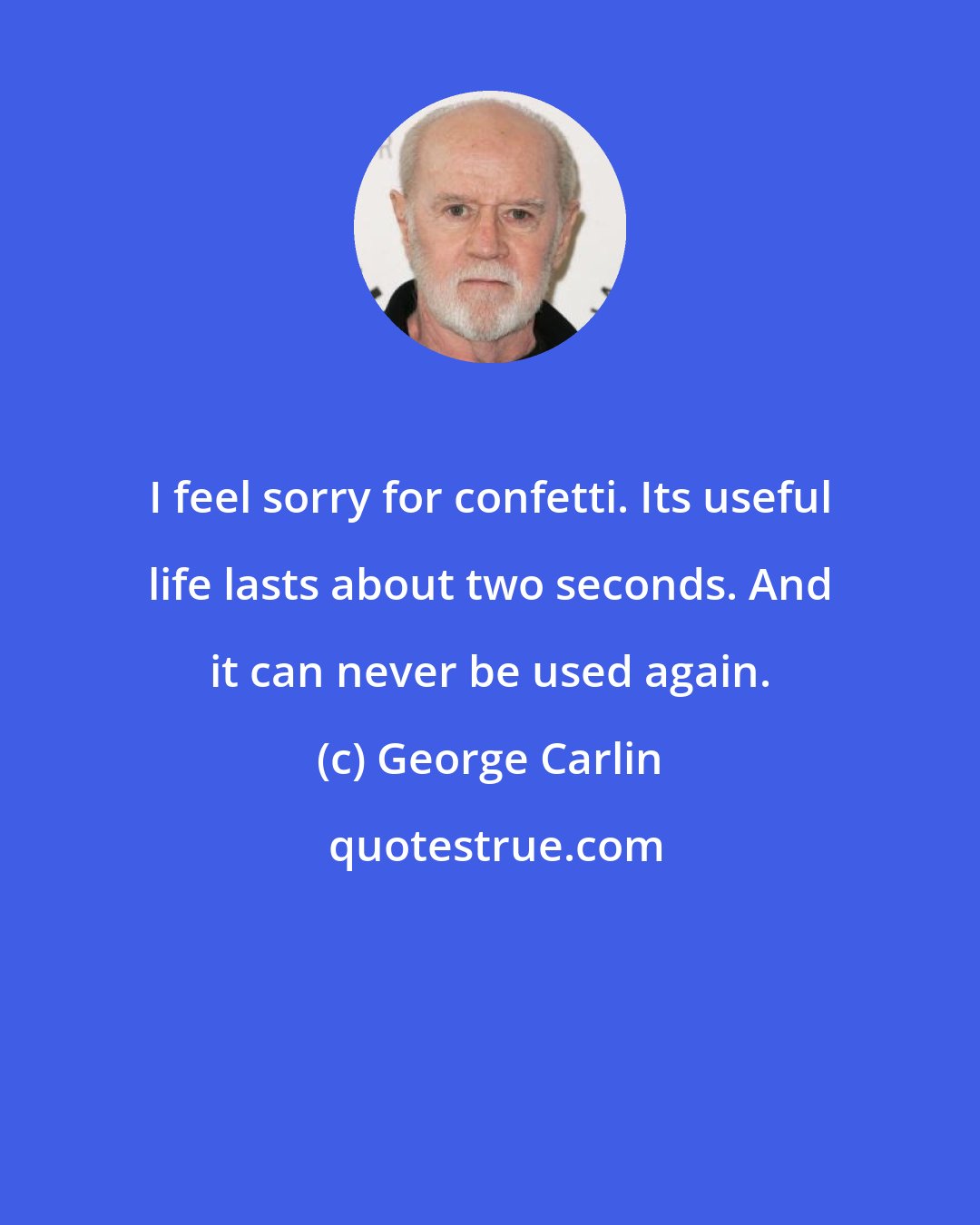 George Carlin: I feel sorry for confetti. Its useful life lasts about two seconds. And it can never be used again.
