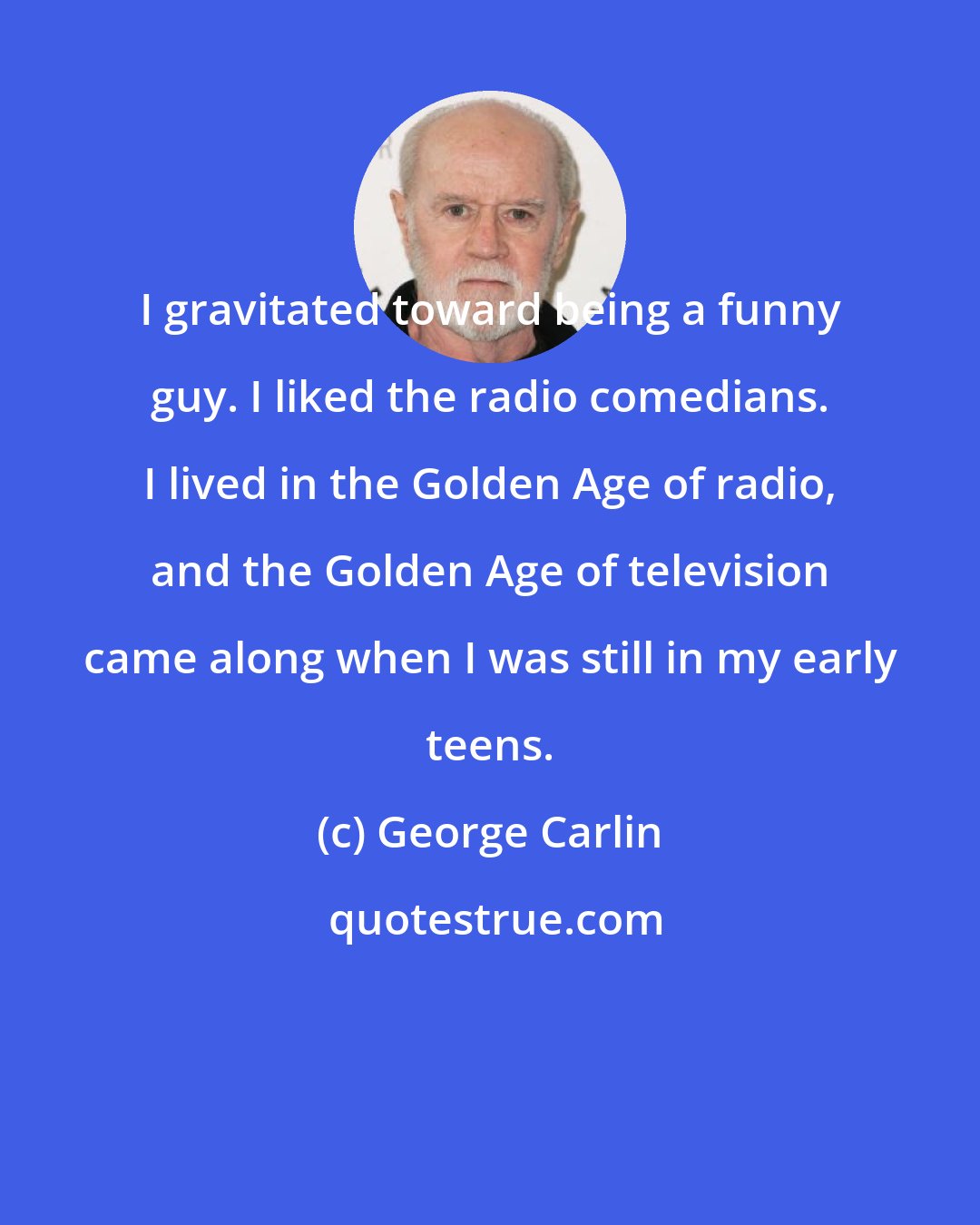 George Carlin: I gravitated toward being a funny guy. I liked the radio comedians. I lived in the Golden Age of radio, and the Golden Age of television came along when I was still in my early teens.