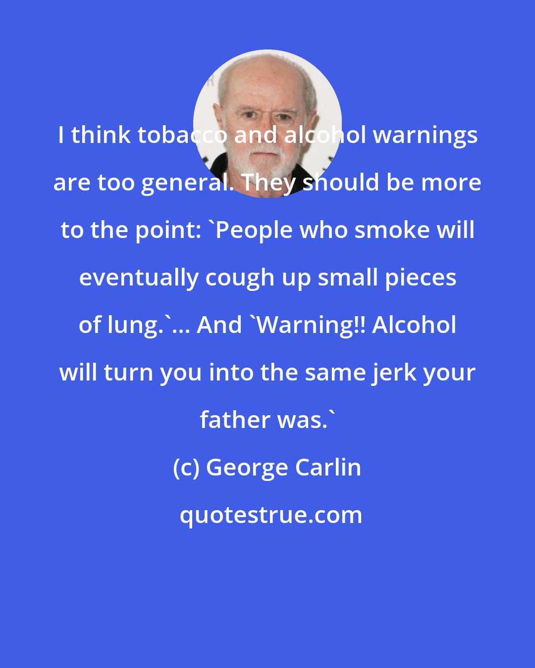 George Carlin: I think tobacco and alcohol warnings are too general. They should be more to the point: 'People who smoke will eventually cough up small pieces of lung.'... And 'Warning!! Alcohol will turn you into the same jerk your father was.'