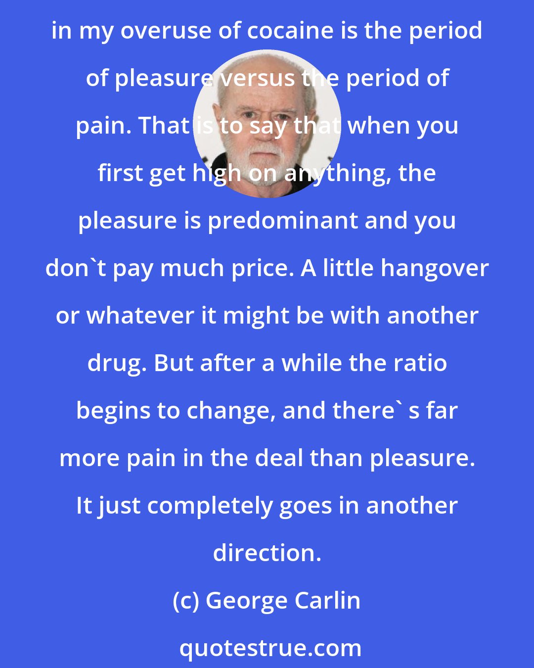 George Carlin: My history of moving away from drugs is not the kind you hear from most people. Certainly not from celebrities, especially those professionally recovering people. What I've noticed in my overuse of cocaine is the period of pleasure versus the period of pain. That is to say that when you first get high on anything, the pleasure is predominant and you don't pay much price. A little hangover or whatever it might be with another drug. But after a while the ratio begins to change, and there' s far more pain in the deal than pleasure. It just completely goes in another direction.