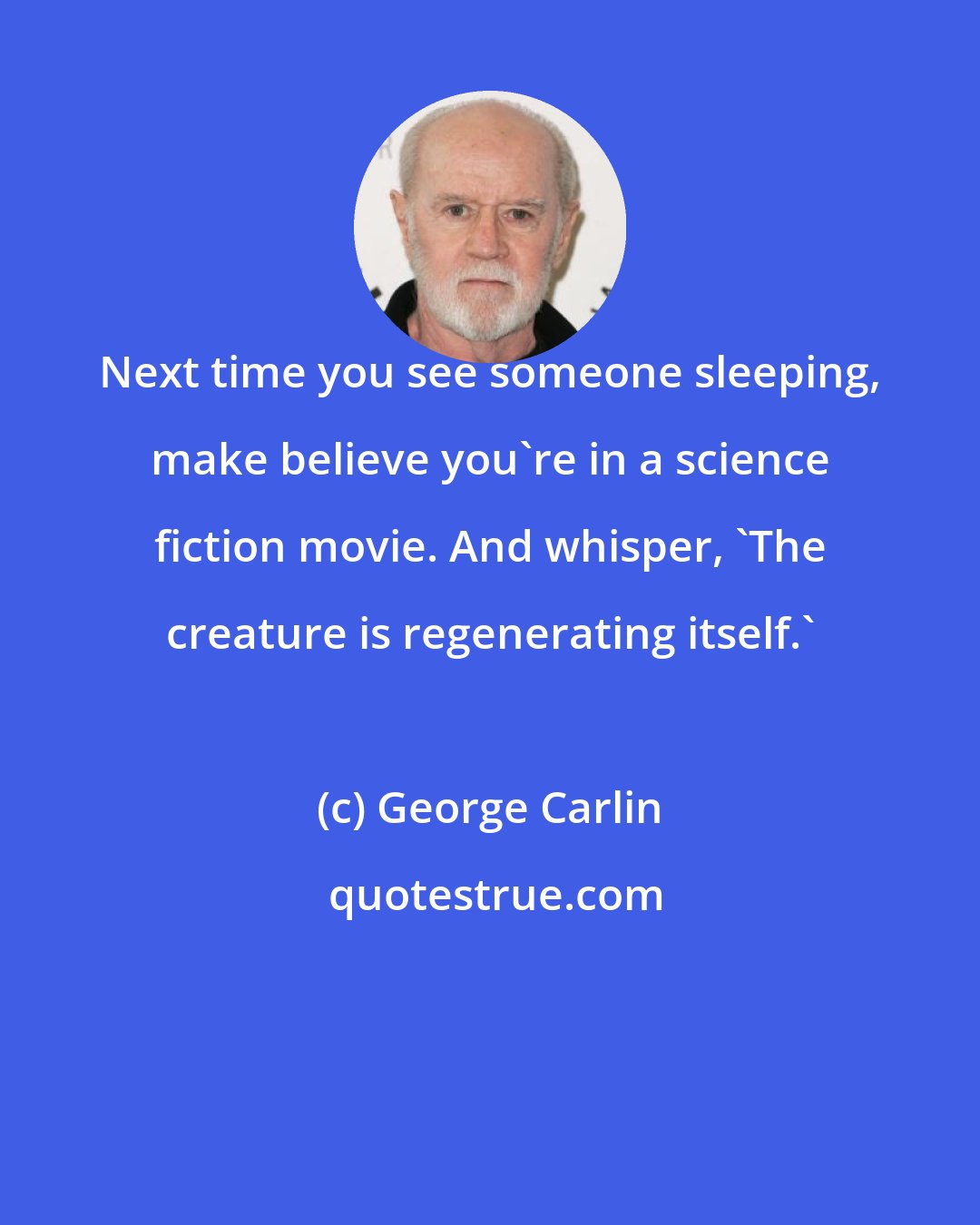 George Carlin: Next time you see someone sleeping, make believe you're in a science fiction movie. And whisper, 'The creature is regenerating itself.'