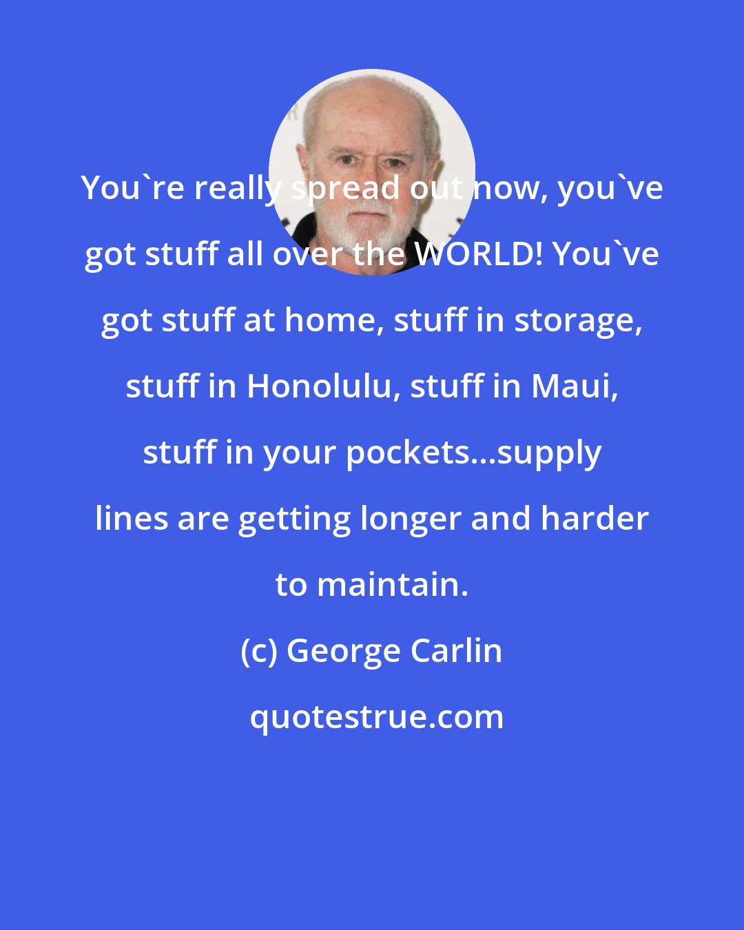 George Carlin: You're really spread out now, you've got stuff all over the WORLD! You've got stuff at home, stuff in storage, stuff in Honolulu, stuff in Maui, stuff in your pockets...supply lines are getting longer and harder to maintain.