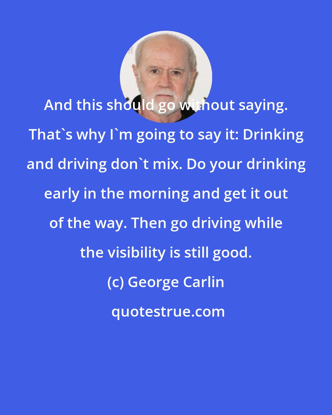 George Carlin: And this should go without saying. That's why I'm going to say it: Drinking and driving don't mix. Do your drinking early in the morning and get it out of the way. Then go driving while the visibility is still good.