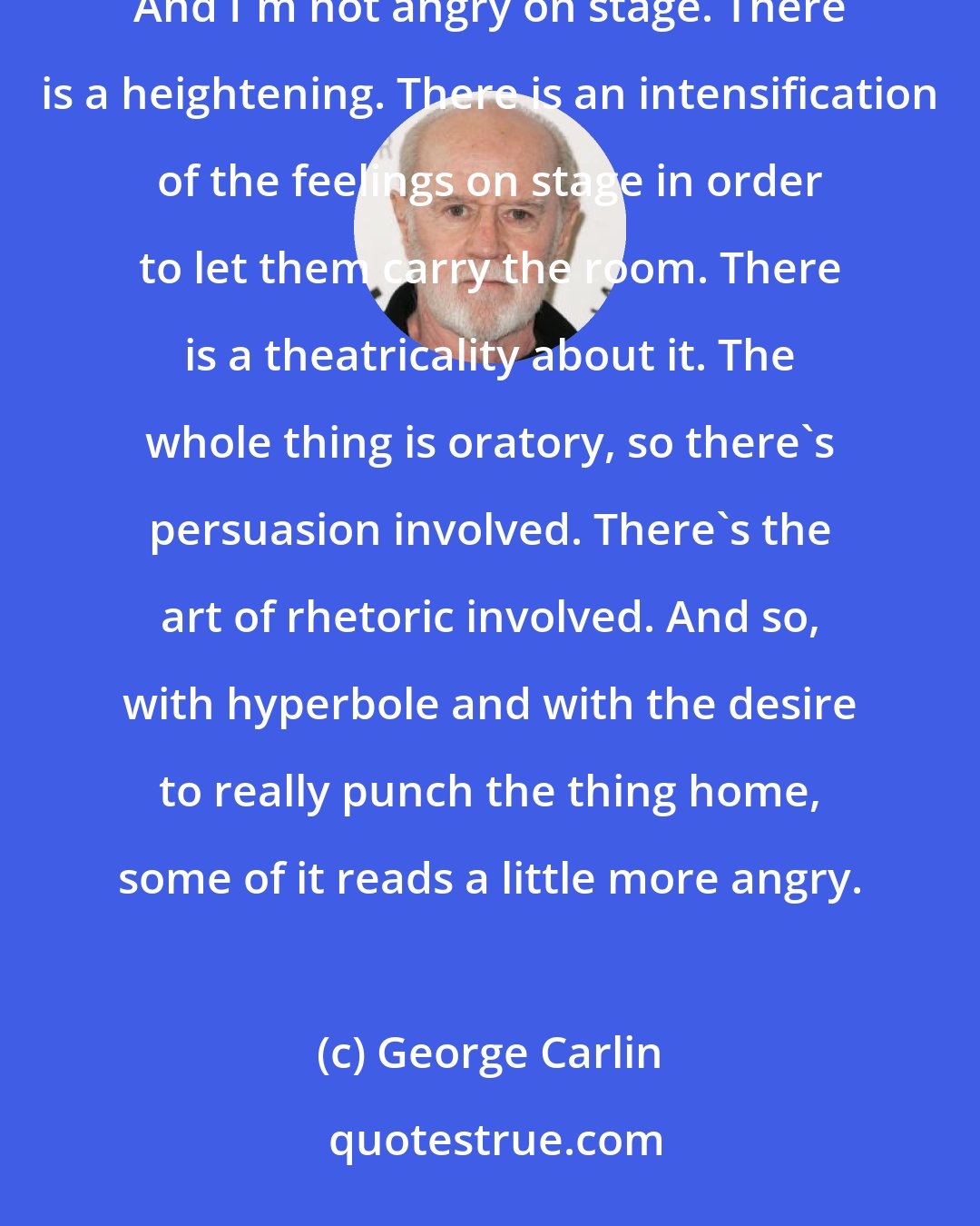 George Carlin: I am not a difficult man by any stretch, and I'm saying that with a full and honest inventory going on. I'm not. And I'm not angry on stage. There is a heightening. There is an intensification of the feelings on stage in order to let them carry the room. There is a theatricality about it. The whole thing is oratory, so there's persuasion involved. There's the art of rhetoric involved. And so, with hyperbole and with the desire to really punch the thing home, some of it reads a little more angry.