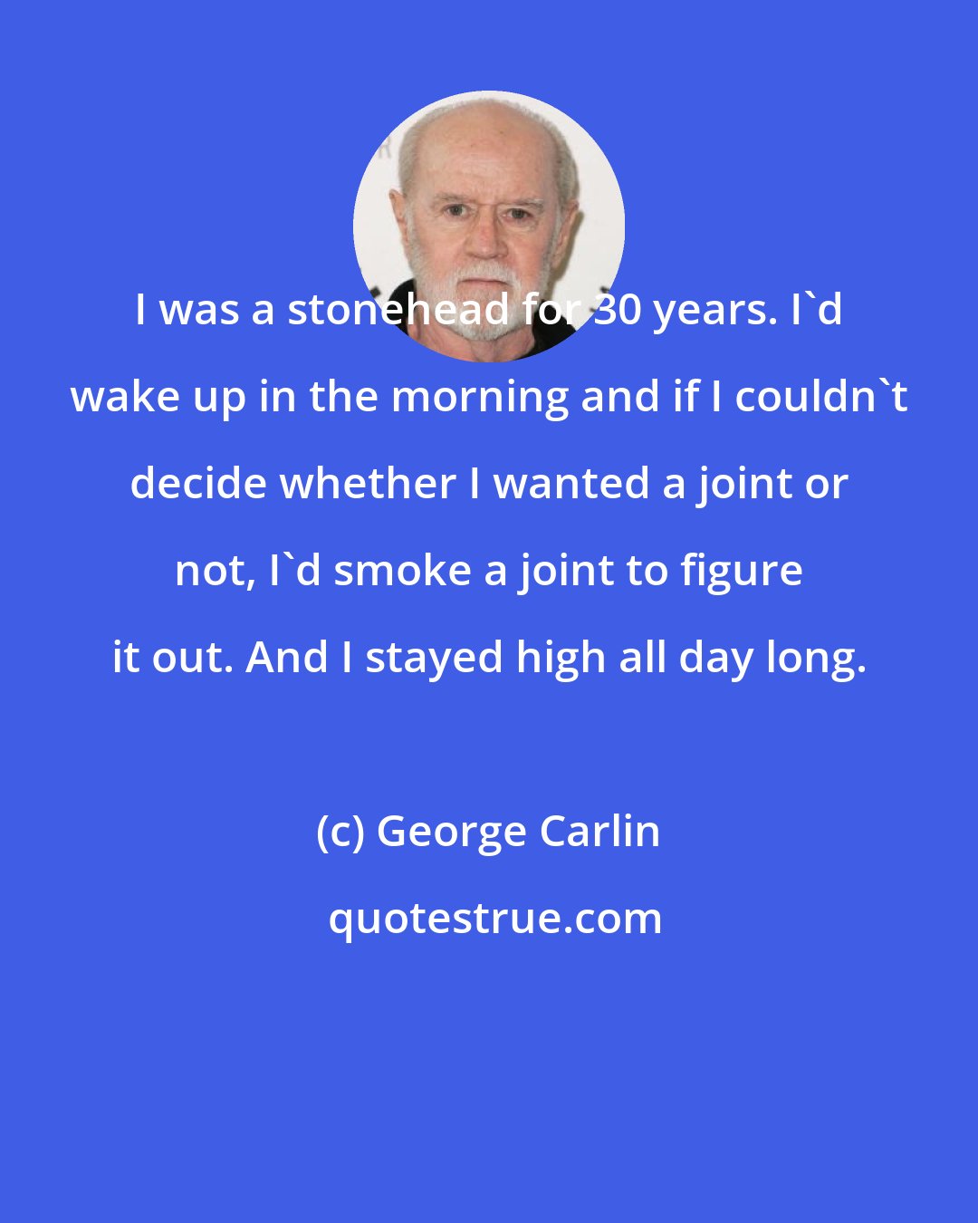 George Carlin: I was a stonehead for 30 years. I'd wake up in the morning and if I couldn't decide whether I wanted a joint or not, I'd smoke a joint to figure it out. And I stayed high all day long.