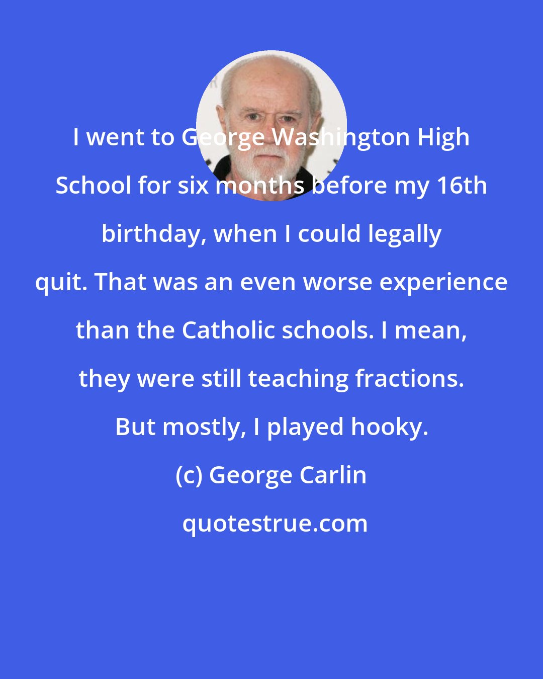 George Carlin: I went to George Washington High School for six months before my 16th birthday, when I could legally quit. That was an even worse experience than the Catholic schools. I mean, they were still teaching fractions. But mostly, I played hooky.