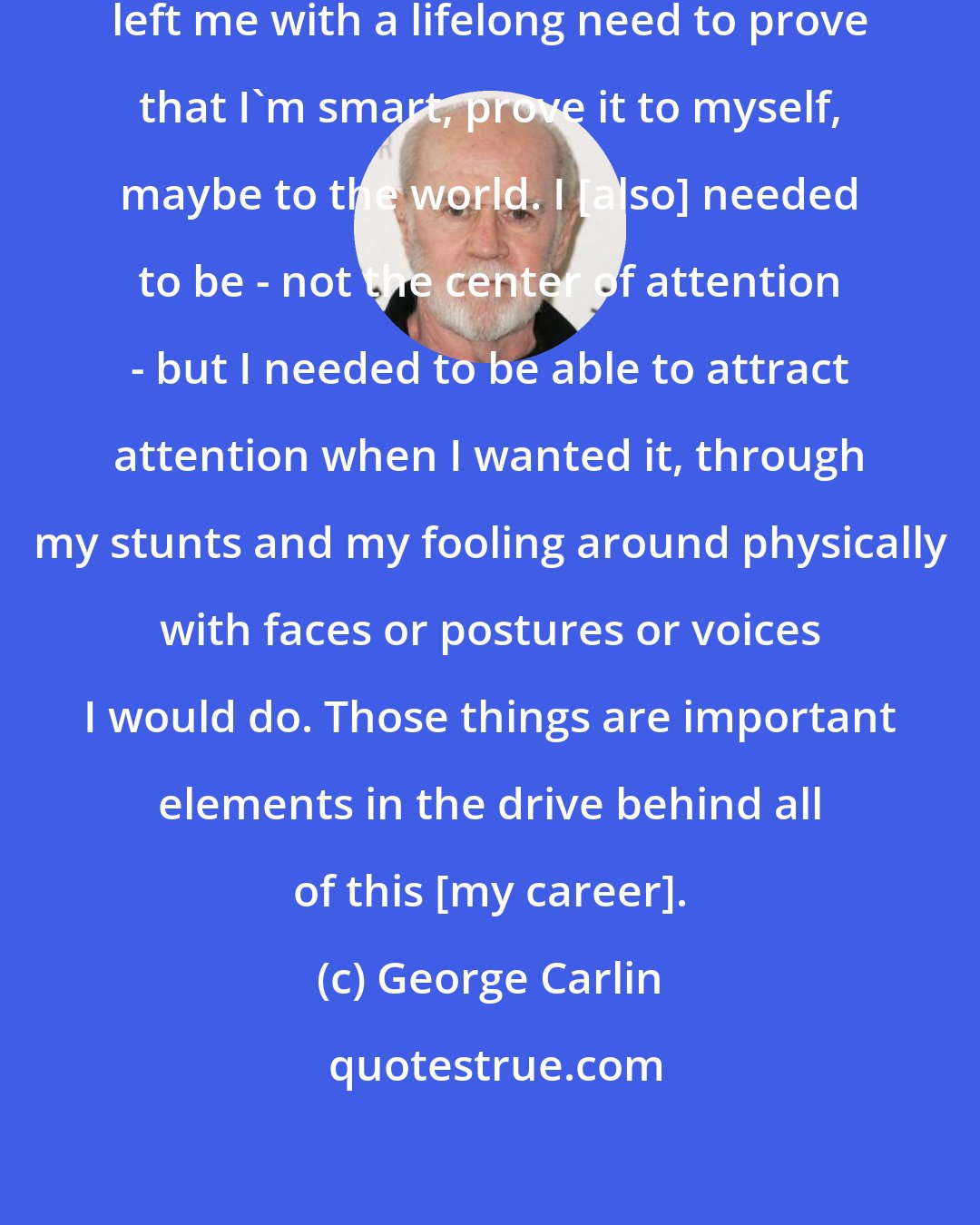 George Carlin: The fact that I didn't finish school left me with a lifelong need to prove that I'm smart, prove it to myself, maybe to the world. I [also] needed to be - not the center of attention - but I needed to be able to attract attention when I wanted it, through my stunts and my fooling around physically with faces or postures or voices I would do. Those things are important elements in the drive behind all of this [my career].