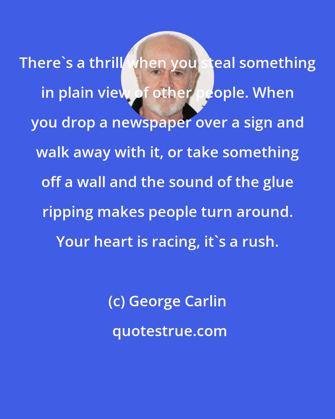 George Carlin: There's a thrill when you steal something in plain view of other people. When you drop a newspaper over a sign and walk away with it, or take something off a wall and the sound of the glue ripping makes people turn around. Your heart is racing, it's a rush.