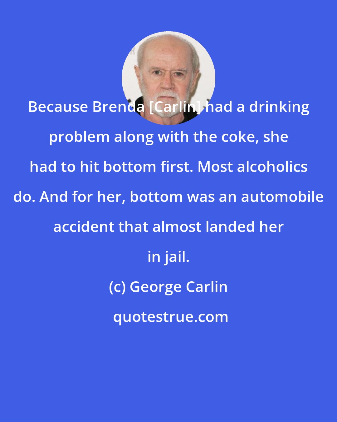 George Carlin: Because Brenda [Carlin] had a drinking problem along with the coke, she had to hit bottom first. Most alcoholics do. And for her, bottom was an automobile accident that almost landed her in jail.