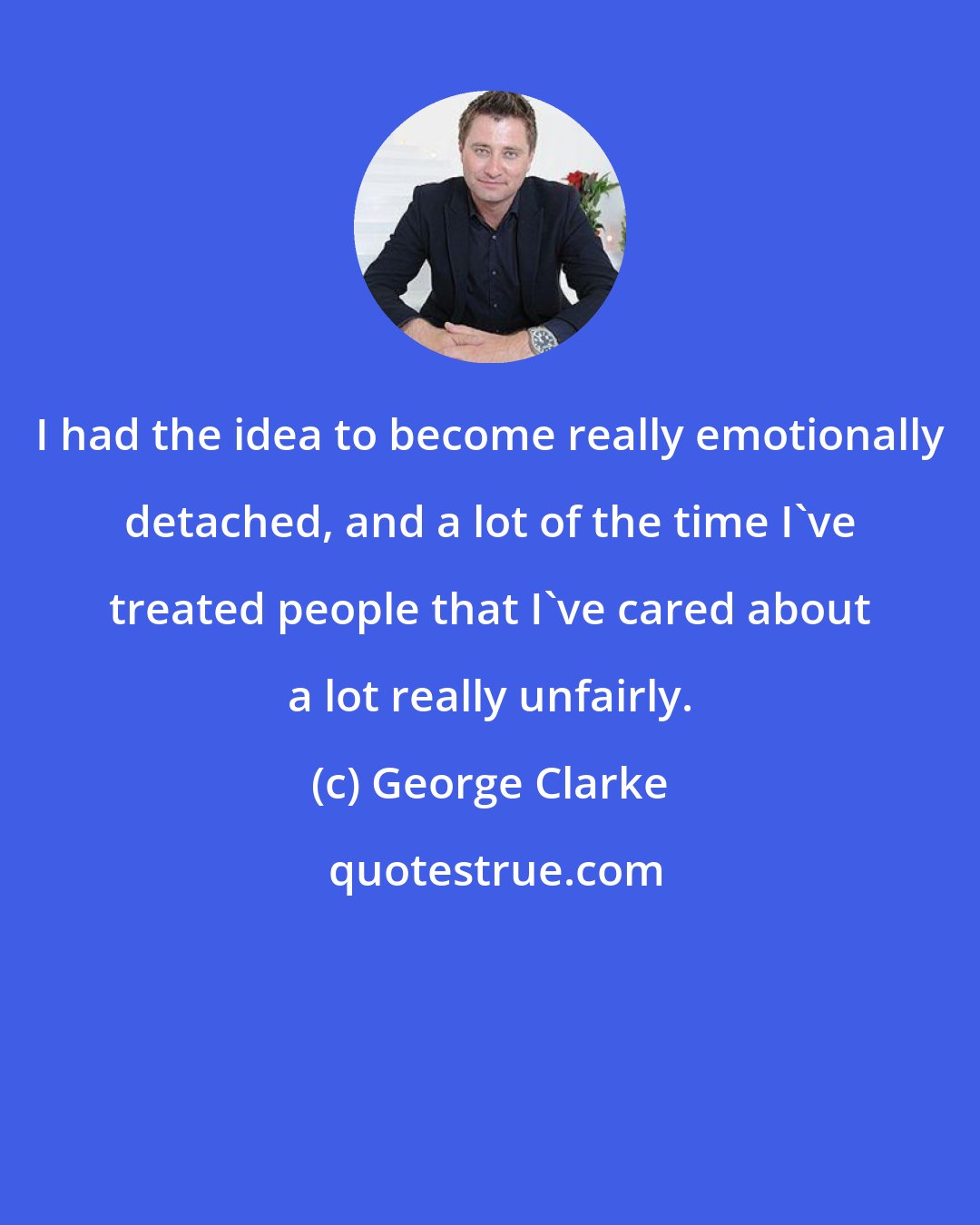 George Clarke: I had the idea to become really emotionally detached, and a lot of the time I've treated people that I've cared about a lot really unfairly.