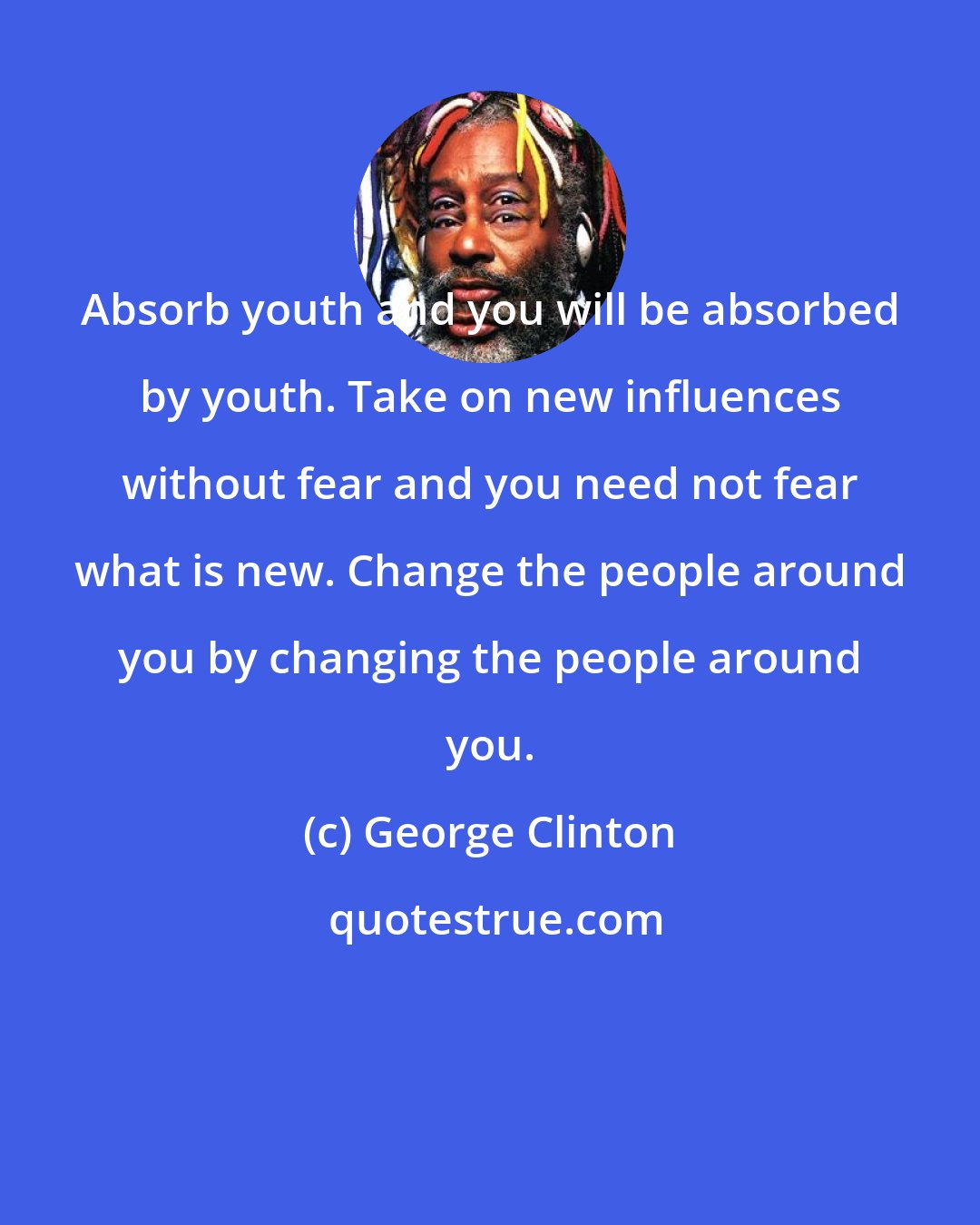 George Clinton: Absorb youth and you will be absorbed by youth. Take on new influences without fear and you need not fear what is new. Change the people around you by changing the people around you.