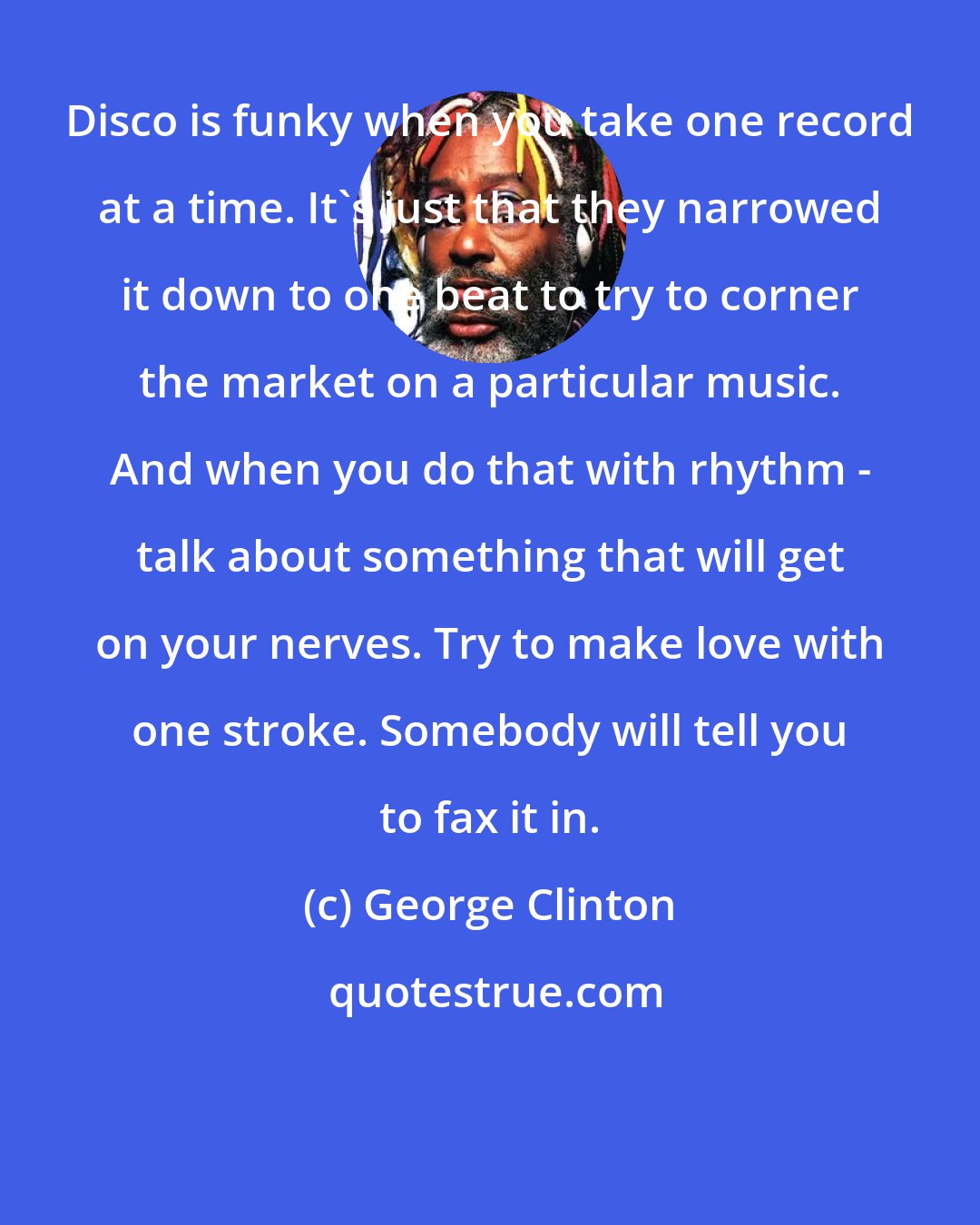 George Clinton: Disco is funky when you take one record at a time. It's just that they narrowed it down to one beat to try to corner the market on a particular music. And when you do that with rhythm - talk about something that will get on your nerves. Try to make love with one stroke. Somebody will tell you to fax it in.