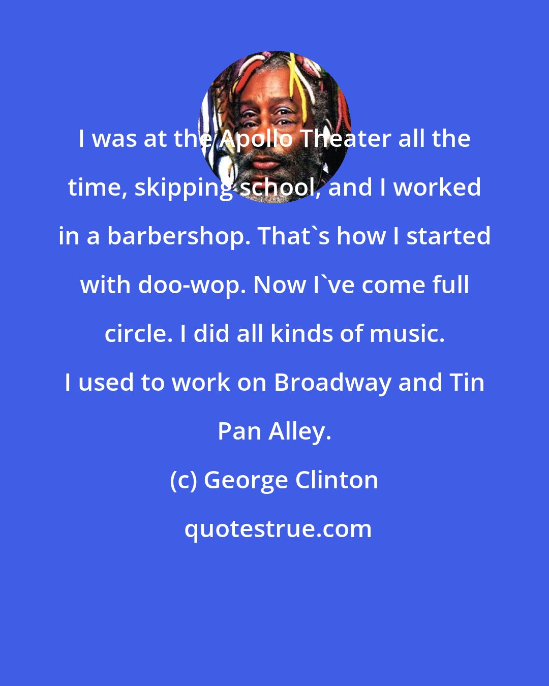 George Clinton: I was at the Apollo Theater all the time, skipping school, and I worked in a barbershop. That's how I started with doo-wop. Now I've come full circle. I did all kinds of music. I used to work on Broadway and Tin Pan Alley.