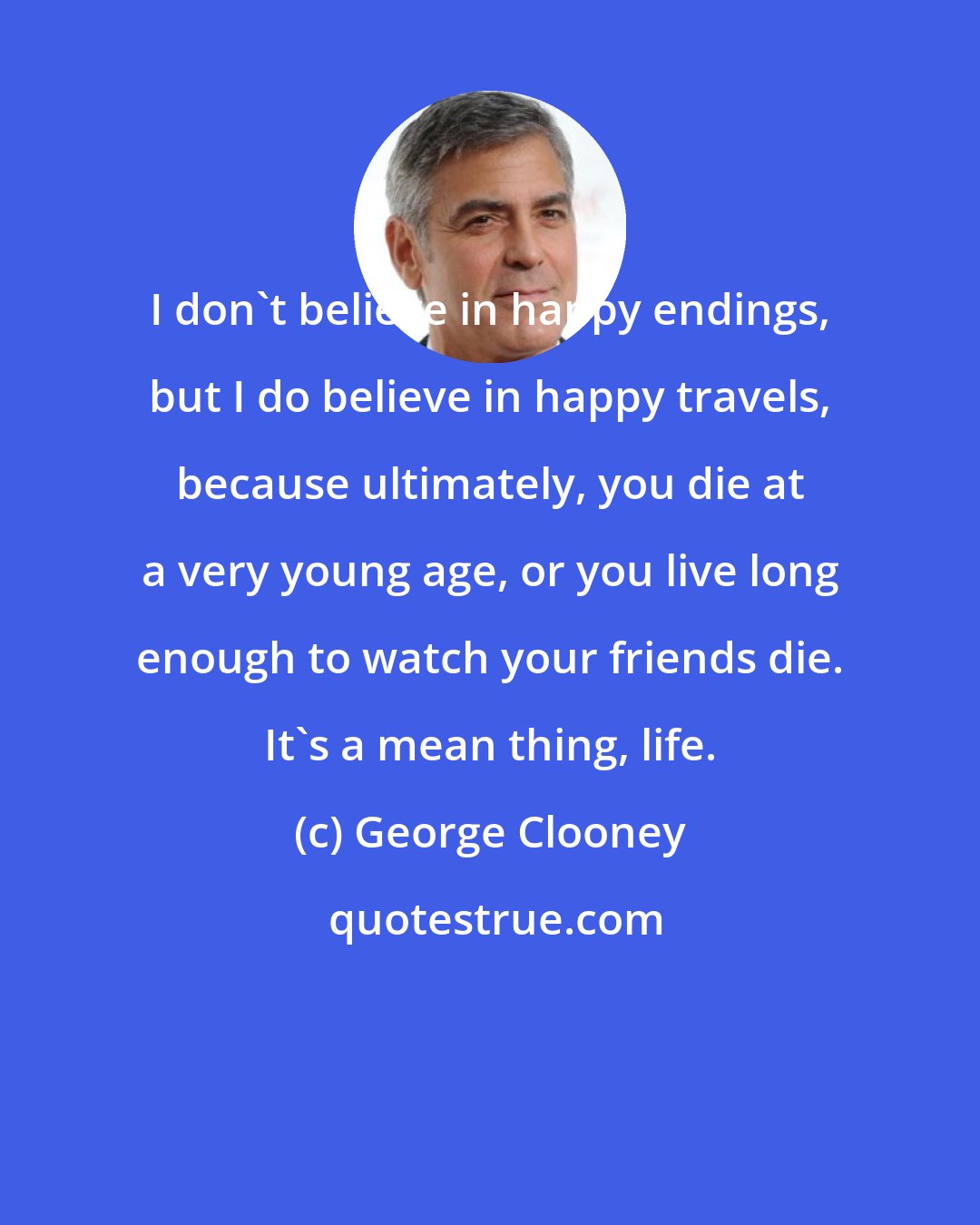 George Clooney: I don't believe in happy endings, but I do believe in happy travels, because ultimately, you die at a very young age, or you live long enough to watch your friends die. It's a mean thing, life.