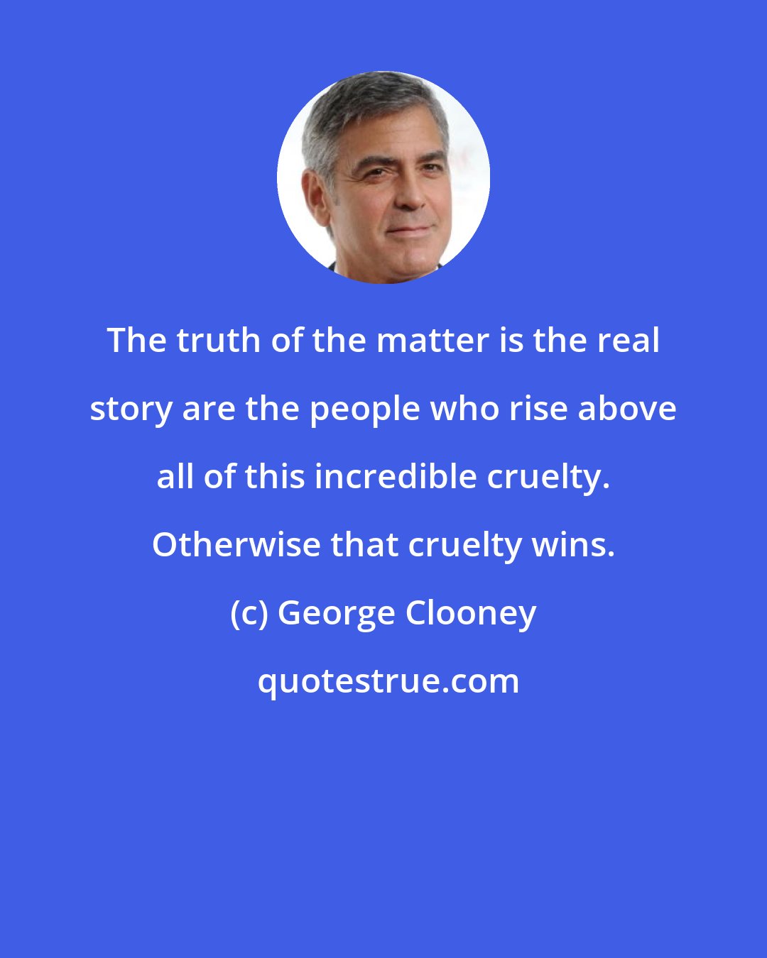 George Clooney: The truth of the matter is the real story are the people who rise above all of this incredible cruelty. Otherwise that cruelty wins.