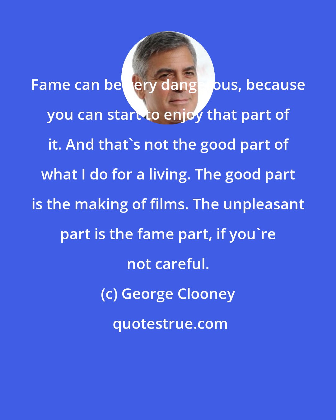 George Clooney: Fame can be very dangerous, because you can start to enjoy that part of it. And that's not the good part of what I do for a living. The good part is the making of films. The unpleasant part is the fame part, if you're not careful.