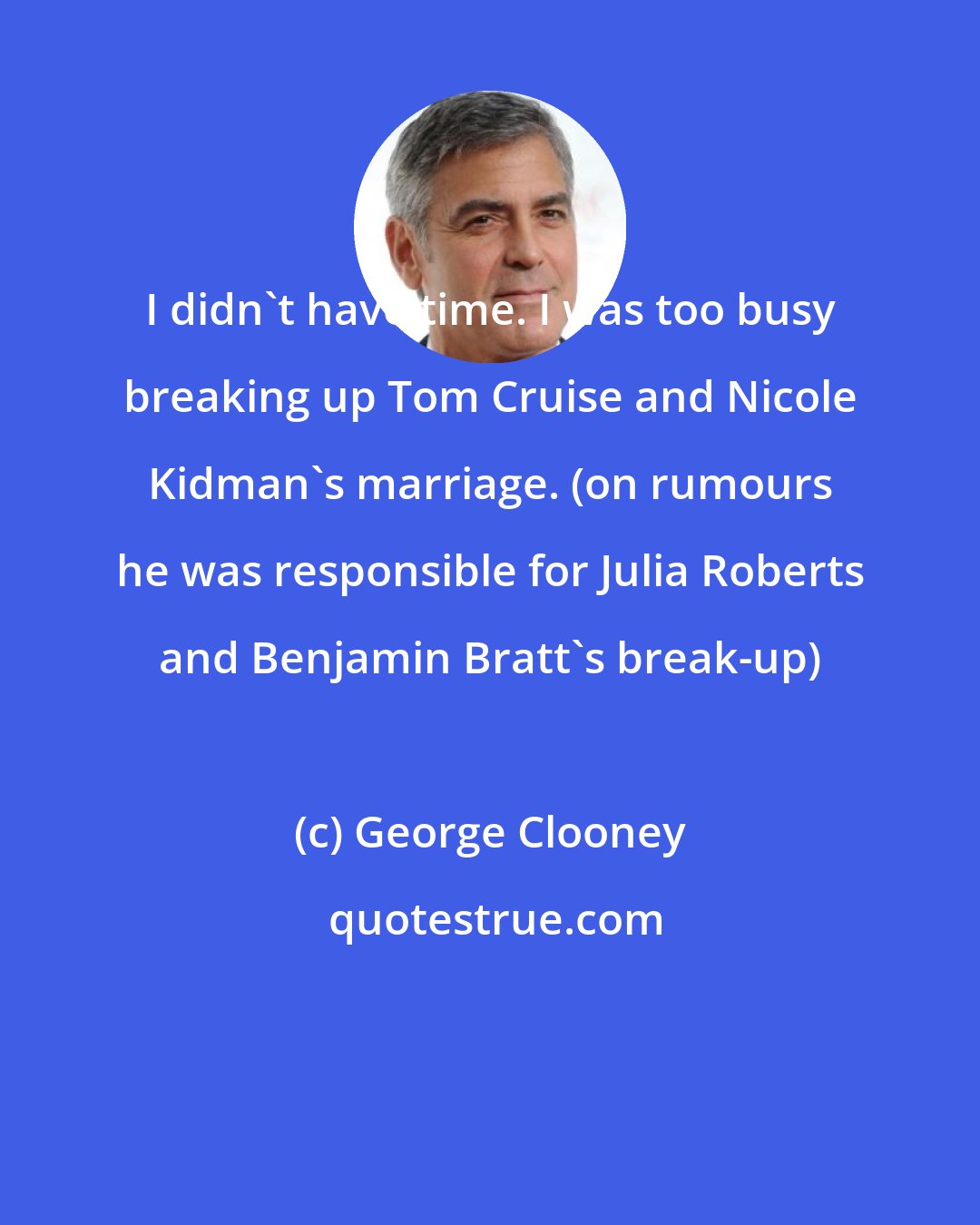 George Clooney: I didn't have time. I was too busy breaking up Tom Cruise and Nicole Kidman's marriage. (on rumours he was responsible for Julia Roberts and Benjamin Bratt's break-up)