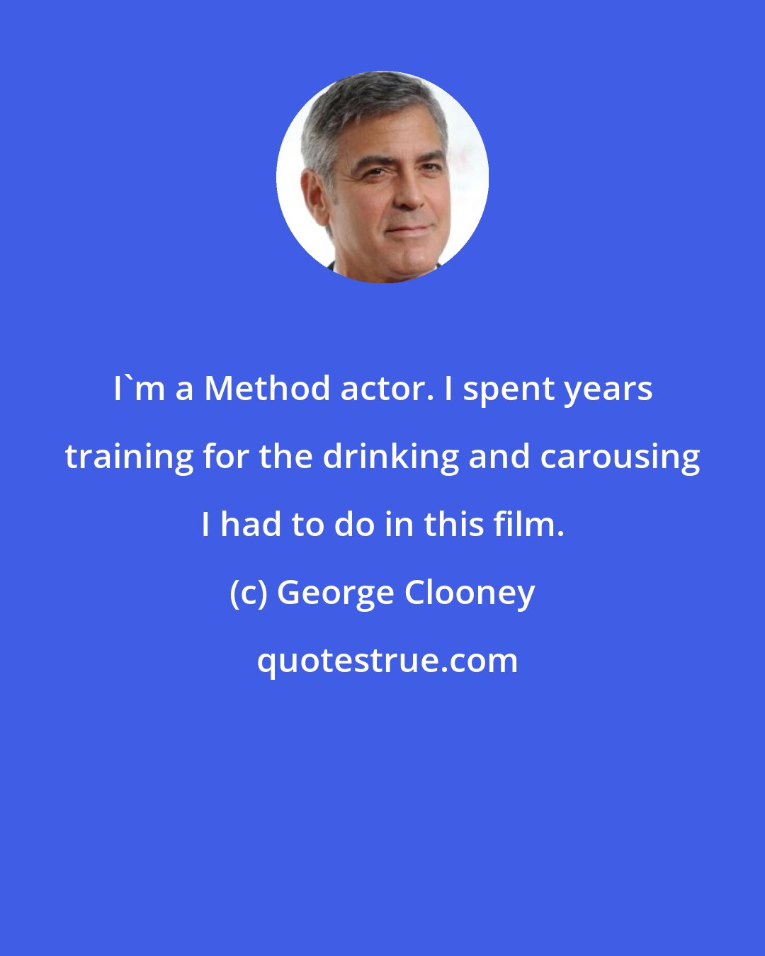 George Clooney: I'm a Method actor. I spent years training for the drinking and carousing I had to do in this film.
