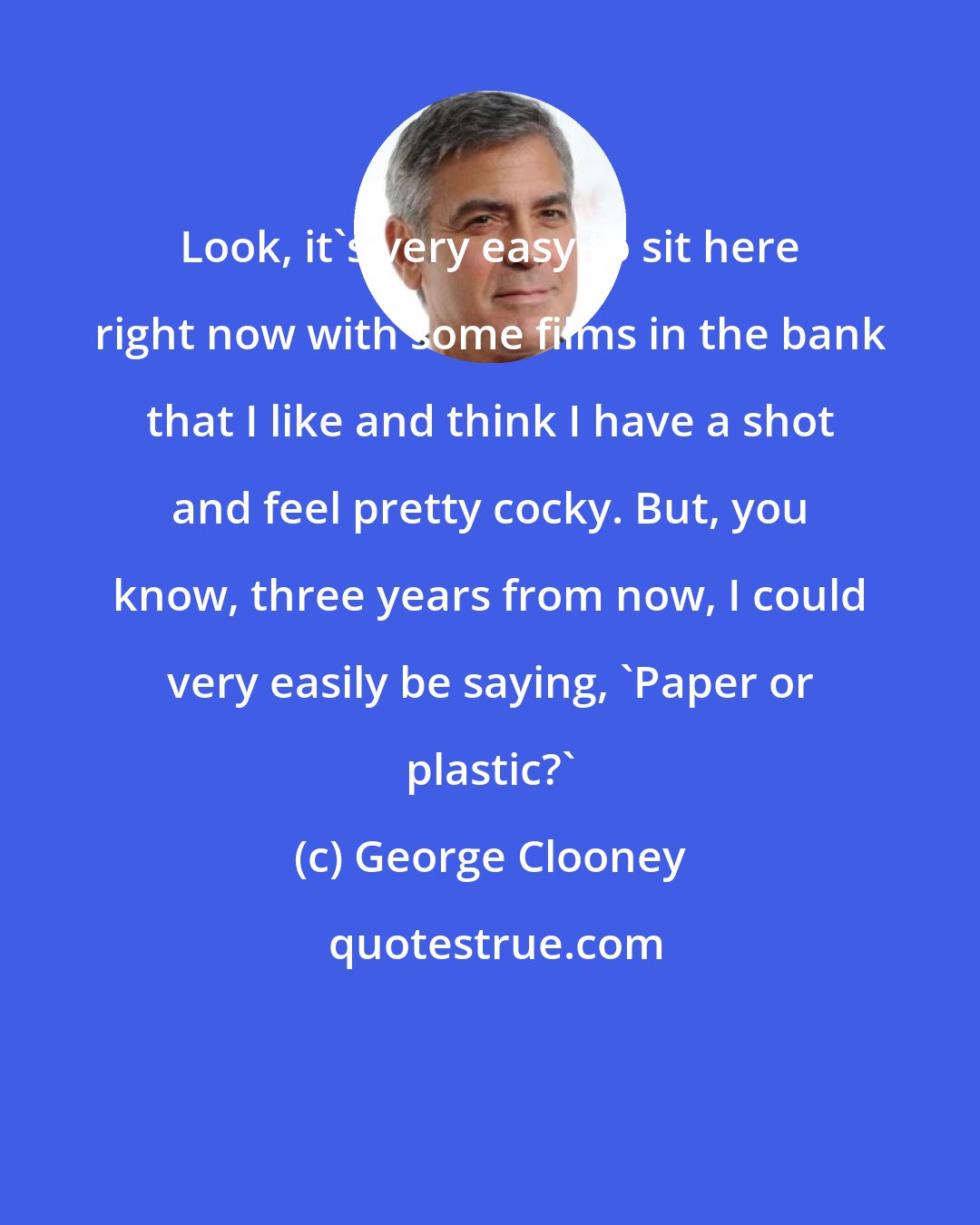 George Clooney: Look, it's very easy to sit here right now with some films in the bank that I like and think I have a shot and feel pretty cocky. But, you know, three years from now, I could very easily be saying, 'Paper or plastic?'