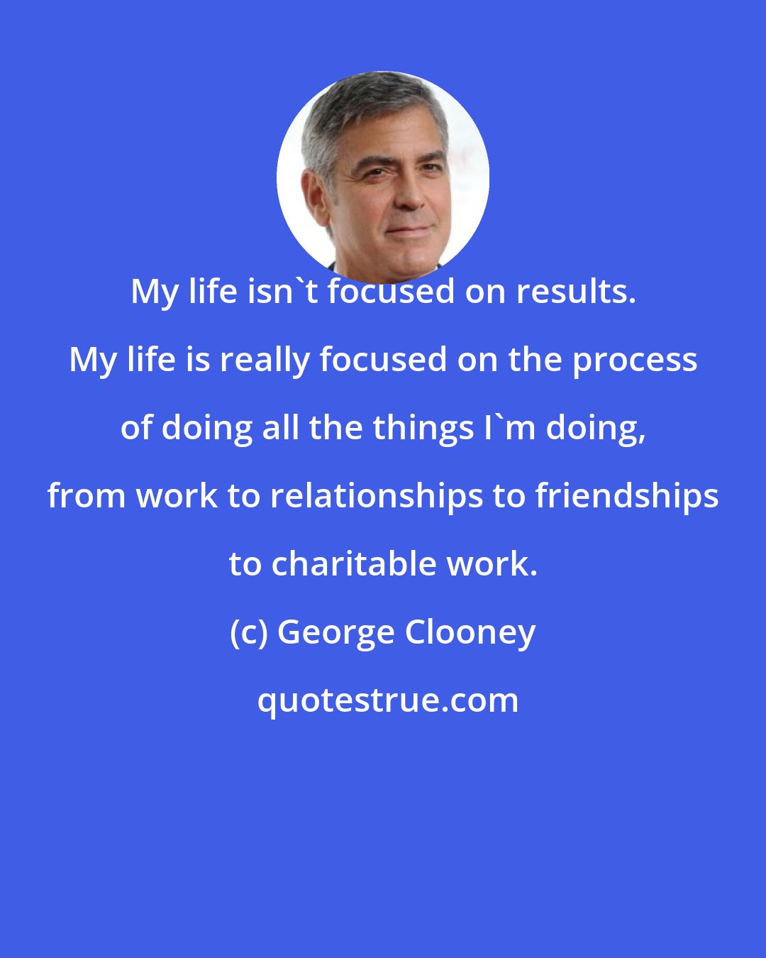 George Clooney: My life isn't focused on results. My life is really focused on the process of doing all the things I'm doing, from work to relationships to friendships to charitable work.