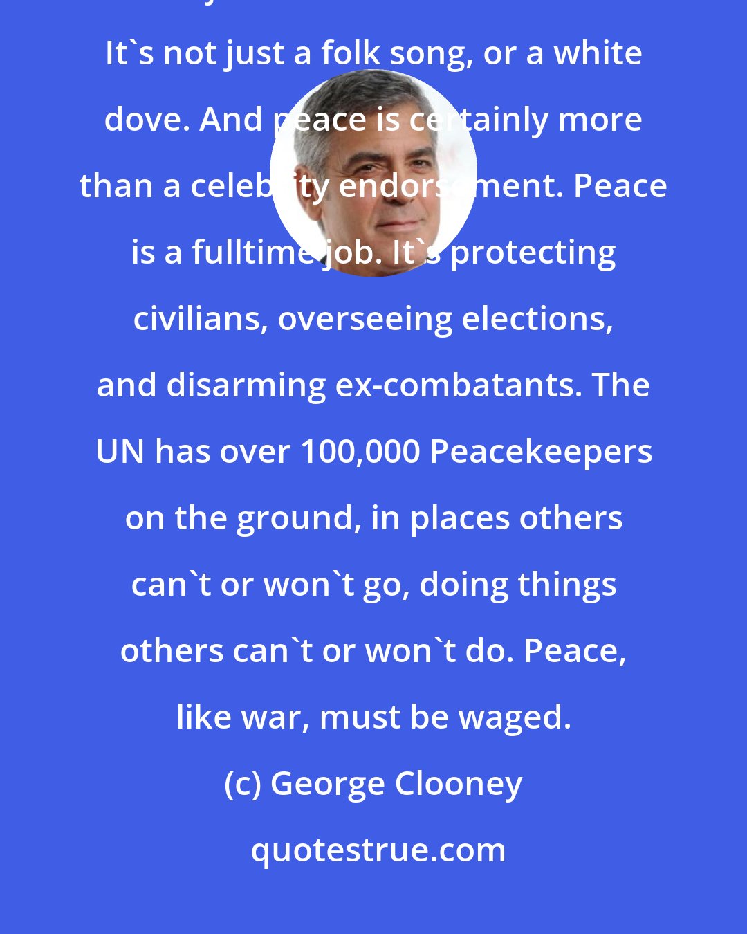 George Clooney: Peace is not just a colored ribbon. It's more than a wristband or a t-shirt. It's not just a donation or a 5 K race. It's not just a folk song, or a white dove. And peace is certainly more than a celebrity endorsement. Peace is a fulltime job. It's protecting civilians, overseeing elections, and disarming ex-combatants. The UN has over 100,000 Peacekeepers on the ground, in places others can't or won't go, doing things others can't or won't do. Peace, like war, must be waged.