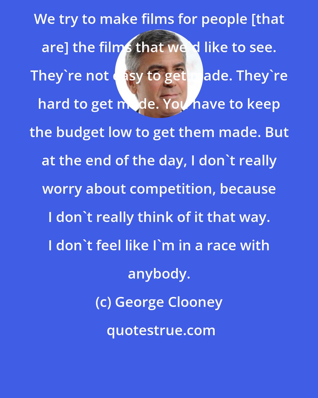 George Clooney: We try to make films for people [that are] the films that we'd like to see. They're not easy to get made. They're hard to get made. You have to keep the budget low to get them made. But at the end of the day, I don't really worry about competition, because I don't really think of it that way. I don't feel like I'm in a race with anybody.