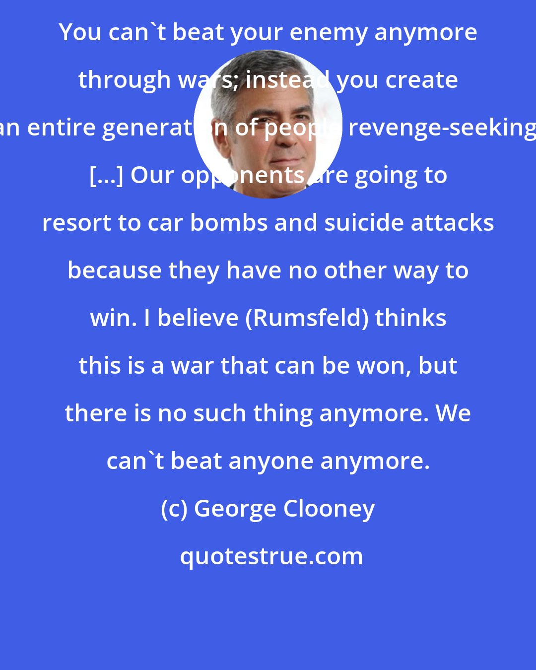 George Clooney: You can't beat your enemy anymore through wars; instead you create an entire generation of people revenge-seeking. [...] Our opponents are going to resort to car bombs and suicide attacks because they have no other way to win. I believe (Rumsfeld) thinks this is a war that can be won, but there is no such thing anymore. We can't beat anyone anymore.