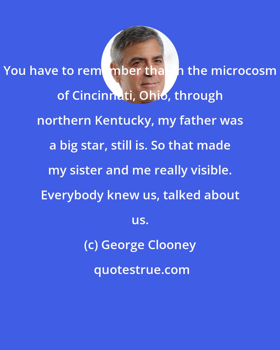 George Clooney: You have to remember that in the microcosm of Cincinnati, Ohio, through northern Kentucky, my father was a big star, still is. So that made my sister and me really visible. Everybody knew us, talked about us.